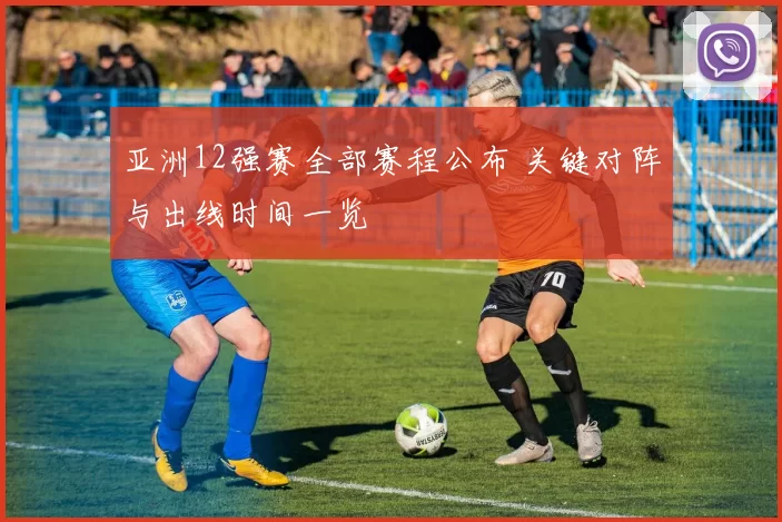 亚洲12强赛全部赛程公布 关键对阵与出线时间一览