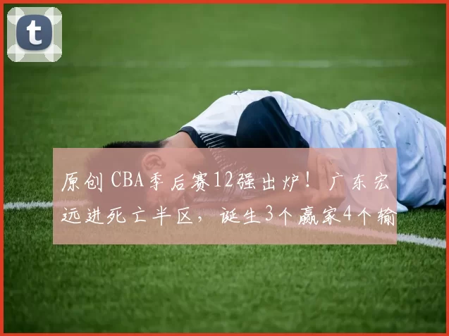 原创 CBA季后赛12强出炉！广东宏远进死亡半区，诞生3个赢家4个输家