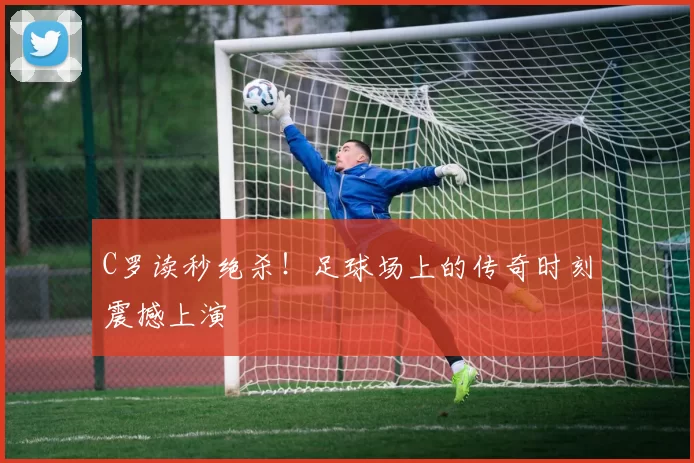 C罗读秒绝杀!足球场上的传奇时刻震撼上演