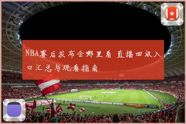 NBA赛后发布会哪里看 直播回放入口汇总与观看指南
