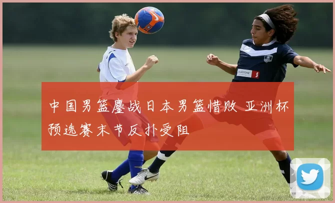 中国男篮鏖战日本男篮惜败 亚洲杯预选赛末节反扑受阻