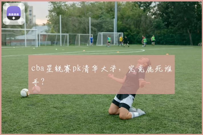 cba星锐赛pk清华大学,究竟鹿死谁手?