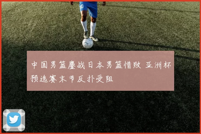 中国男篮鏖战日本男篮惜败 亚洲杯预选赛末节反扑受阻