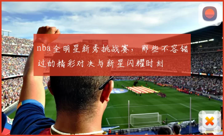 nba全明星新秀挑战赛，那些不容错过的精彩对决与新星闪耀时刻