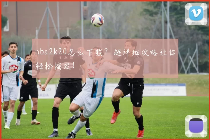 nba2k20怎么下载？超详细攻略让你轻松搞定！