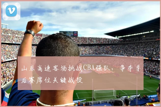 山东高速客场挑战CBA强队,争夺季后赛席位关键战役