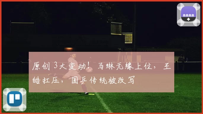 原创 3大变动！马琳无缘上位，王皓扛压，国乒传统被改写