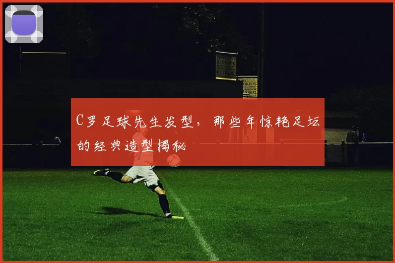 C罗足球先生发型,那些年惊艳足坛的经典造型揭秘