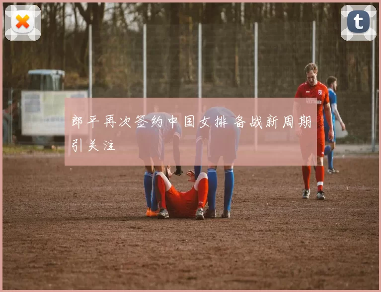 郎平再次签约中国女排 备战新周期引关注