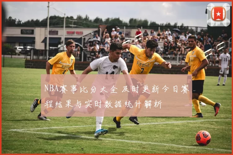NBA赛事比分大全 及时更新今日赛程结果与实时数据统计解析