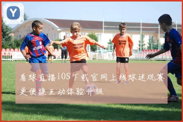 看球直播iOS下载官网上线球迷观赛更便捷互动体验升级