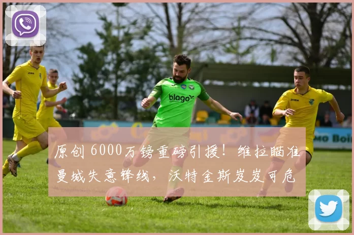 原创 6000万镑重磅引援！维拉瞄准曼城失意锋线，沃特金斯岌岌可危！