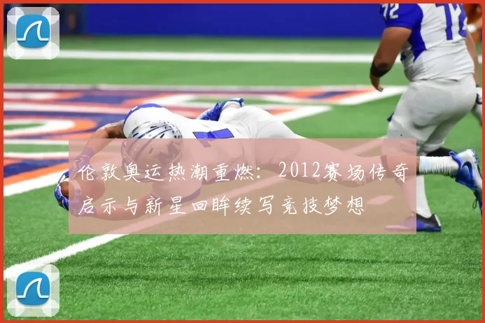 伦敦奥运热潮重燃：2012赛场传奇启示与新星回眸续写竞技梦想