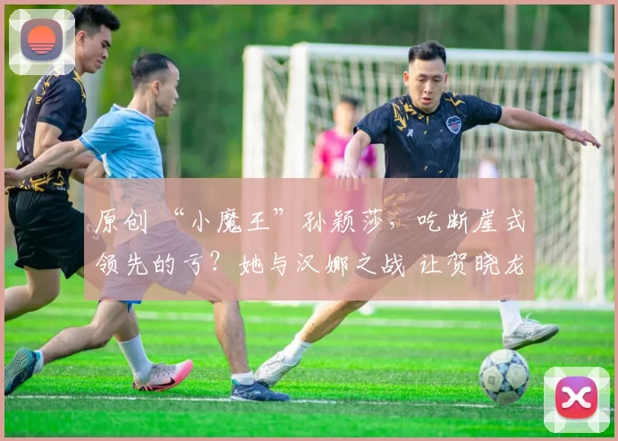 原创 “小魔王”孙颖莎，吃断崖式领先的亏？她与汉娜之战 让贺晓龙看出实力