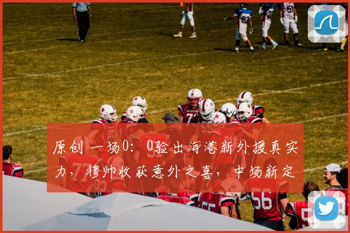 原创 一场0：0验出海港新外援真实力，穆帅收获意外之喜，中场新定海神针