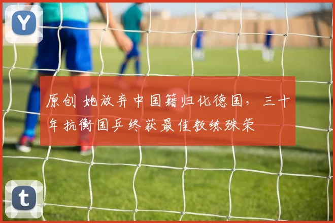 原创 她放弃中国籍归化德国，三十年抗衡国乒终获最佳教练殊荣