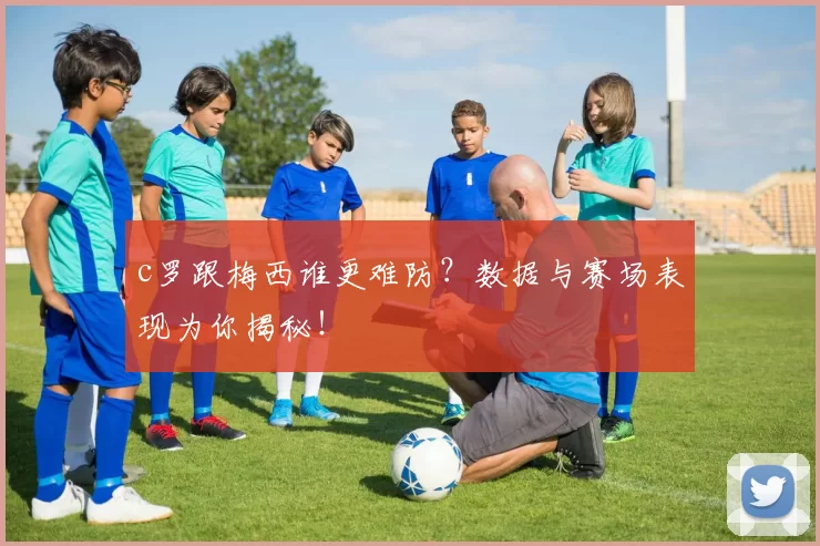 c罗跟梅西谁更难防？数据与赛场表现为你揭秘！