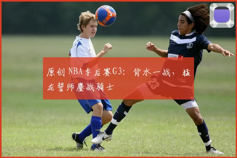原创 NBA季后赛G3：背水一战，猛龙誓师鏖战骑士
