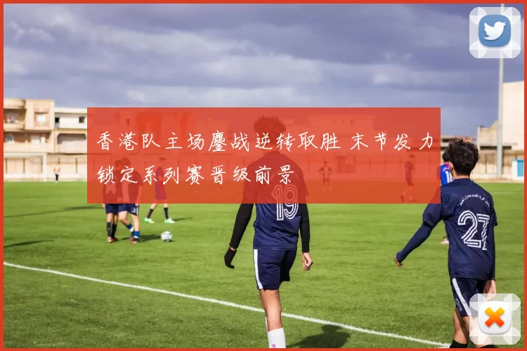 香港队主场鏖战逆转取胜 末节发力锁定系列赛晋级前景
