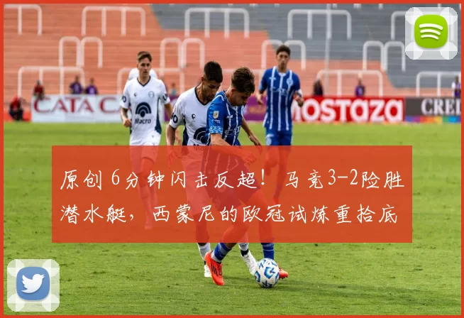 原创 6分钟闪击反超！马竞3-2险胜潜水艇，西蒙尼的欧冠试炼重拾底气
