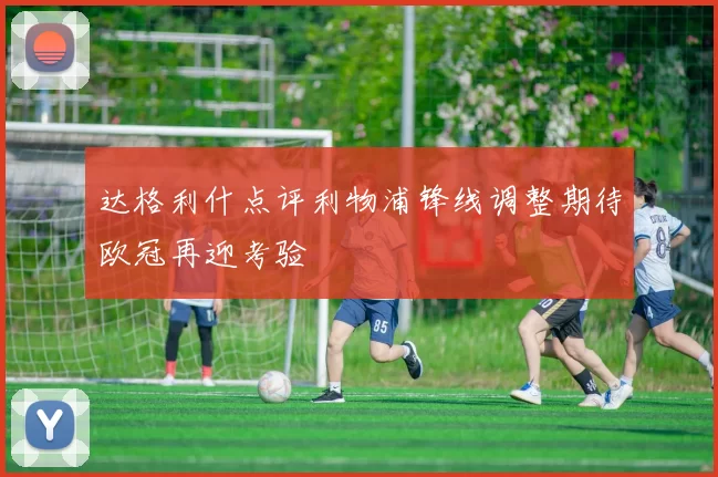 达格利什点评利物浦锋线调整期待欧冠再迎考验