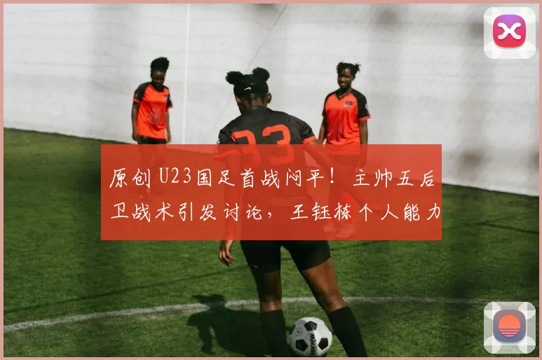 原创 U23国足首战闷平!主帅五后卫战术引发讨论,王钰栋个人能力太强