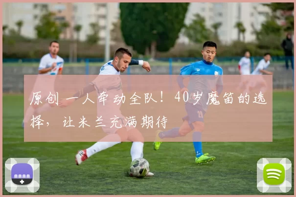 原创 一人牵动全队!40岁魔笛的选择,让米兰充满期待