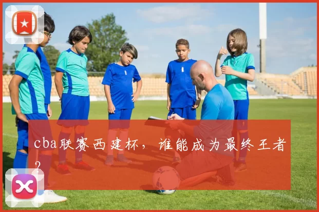 cba联赛西建杯,谁能成为最终王者?