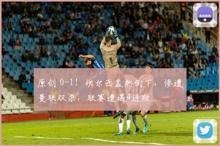 原创 0-1！切尔西轰然倒下，惨遭曼联双杀，联赛遭遇4连败