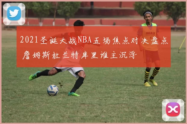 2021圣诞大战NBA五场焦点对决盘点 詹姆斯杜兰特库里谁主沉浮