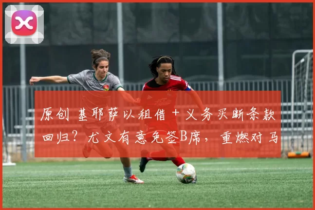 原创 基耶萨以租借＋义务买断条款回归？尤文有意免签B席，重燃对马兹拉维的兴趣
