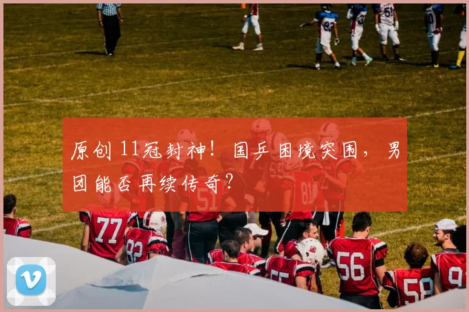 原创 11冠封神！国乒困境突围，男团能否再续传奇？
