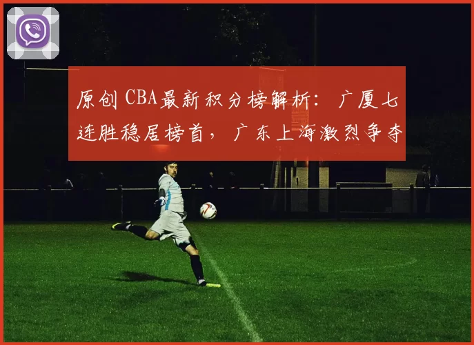 原创 CBA最新积分榜解析：广厦七连胜稳居榜首，广东上海激烈争夺第二名