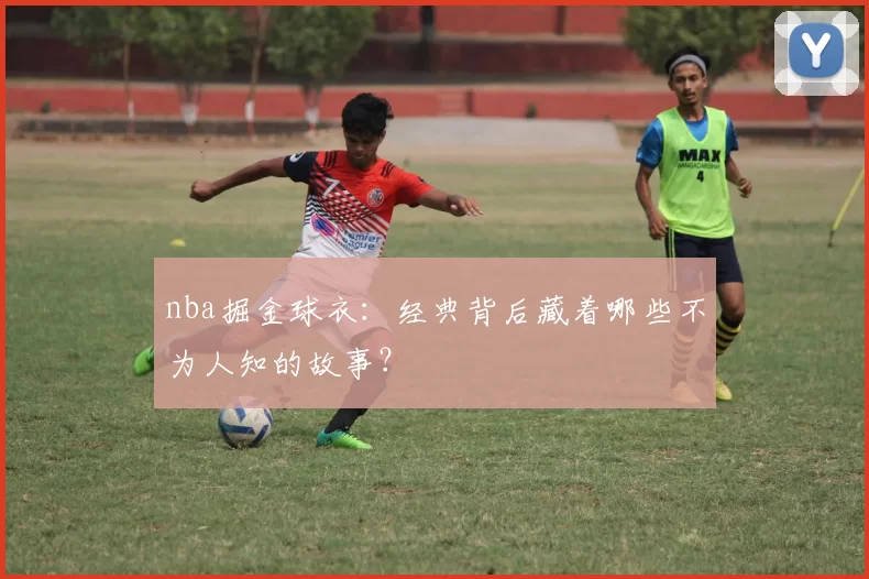 nba掘金球衣：经典背后藏着哪些不为人知的故事？