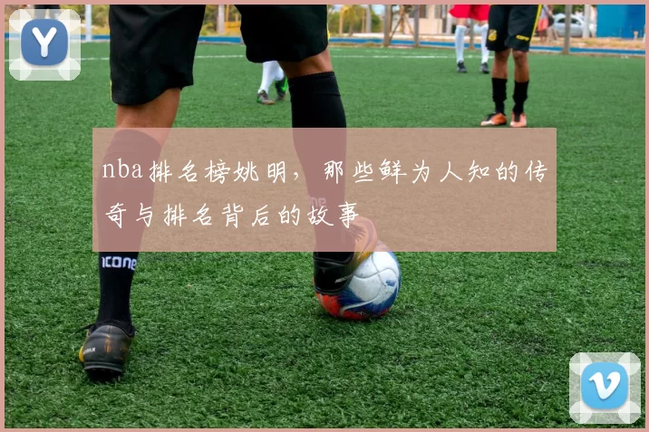 nba排名榜姚明,那些鲜为人知的传奇与排名背后的故事