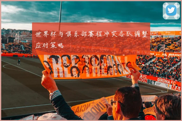世界杯与俱乐部赛程冲突各队调整应对策略