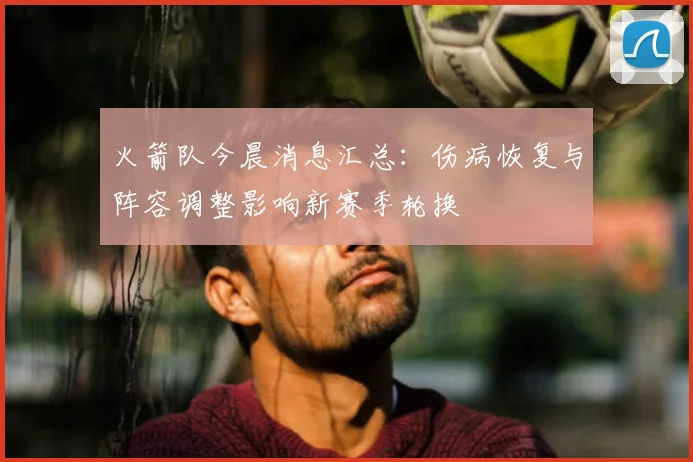 火箭队今晨消息汇总：伤病恢复与阵容调整影响新赛季轮换
