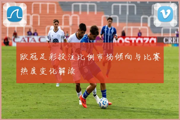 欧冠足彩投注比例市场倾向与比赛热度变化解读