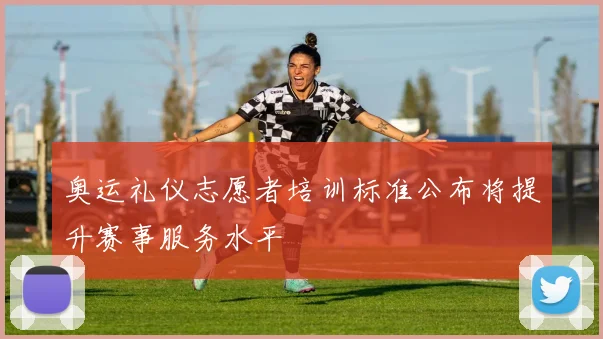 奥运礼仪志愿者培训标准公布将提升赛事服务水平