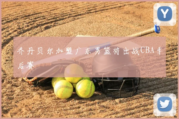 乔丹贝尔加盟广东男篮将出战CBA季后赛